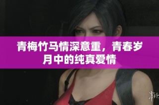 青梅竹马情深意重，青春岁月中的纯真爱情