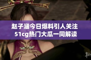 赵子涵今日爆料引人关注 51cg热门大瓜一同解读