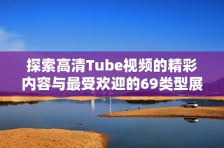 探索高清Tube视频的精彩内容与最受欢迎的69类型展示