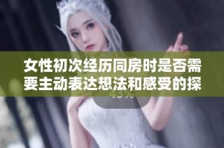 女性初次经历同房时是否需要主动表达想法和感受的探讨