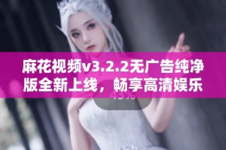 麻花视频v3.2.2无广告纯净版全新上线，畅享高清娱乐体验