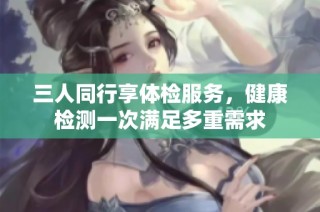 三人同行享体检服务，健康检测一次满足多重需求