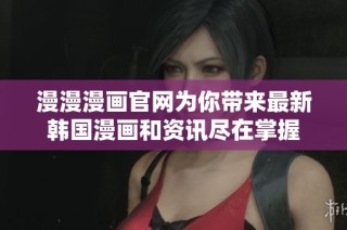漫漫漫画官网为你带来最新韩国漫画和资讯尽在掌握