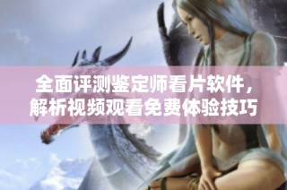 全面评测鉴定师看片软件，解析视频观看免费体验技巧与优势
