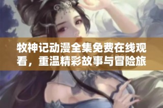 牧神记动漫全集免费在线观看，重温精彩故事与冒险旅程