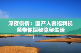 深夜偷情：国产人妻福利视频带你探秘隐秘生活
