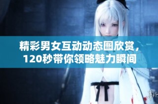 精彩男女互动动态图欣赏，120秒带你领略魅力瞬间