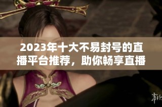 2023年十大不易封号的直播平台推荐，助你畅享直播乐趣