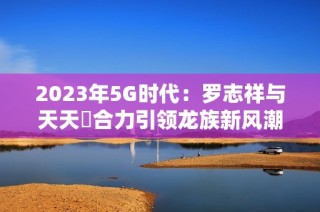 2023年5G时代：罗志祥与天天奭合力引领龙族新风潮