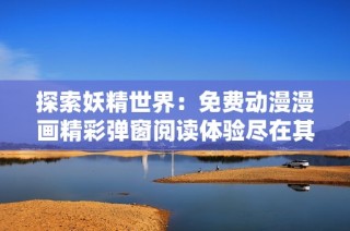 探索妖精世界：免费动漫漫画精彩弹窗阅读体验尽在其中