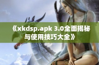 《xkdsp.apk 3.0全面揭秘与使用技巧大全》