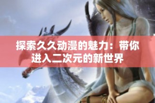 探索久久动漫的魅力：带你进入二次元的新世界