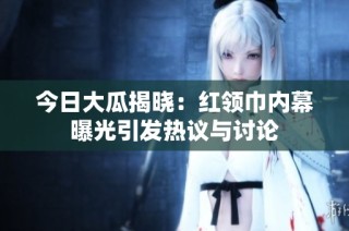 今日大瓜揭晓：红领巾内幕曝光引发热议与讨论