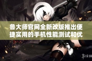 鲁大师官网全新改版推出便捷实用的手机性能测试和优化工具