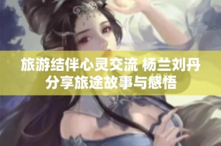 旅游结伴心灵交流 杨兰刘丹分享旅途故事与感悟