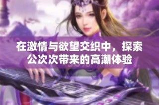 在激情与欲望交织中，探索公次次带来的高潮体验