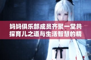 妈妈俱乐部成员齐聚一堂共探育儿之道与生活智慧的精彩旅程