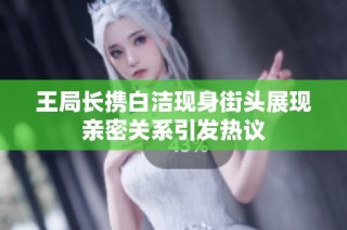 王局长携白洁现身街头展现亲密关系引发热议