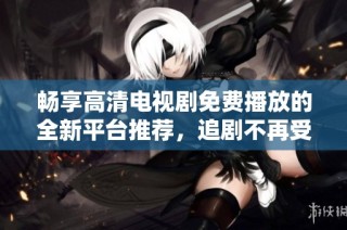 畅享高清电视剧免费播放的全新平台推荐，追剧不再受限制