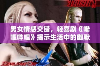 男女情感交错，轻喜剧《唏哩哔哩》揭示生活中的幽默瞬间