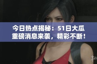 今日热点揭秘：51日大瓜重磅消息来袭，精彩不断！