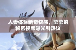 人妻体验新奇快感，莹莹的秘密视频曝光引热议