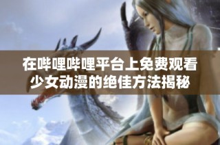 在哔哩哔哩平台上免费观看少女动漫的绝佳方法揭秘