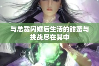与总裁闪婚后生活的甜蜜与挑战尽在其中