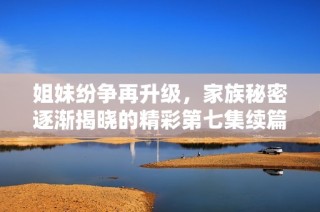 姐妹纷争再升级，家族秘密逐渐揭晓的精彩第七集续篇