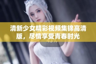 清新少女精彩视频集锦高清版，尽情享受青春时光