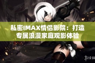 私密IMAX情侣影院：打造专属浪漫家庭观影体验