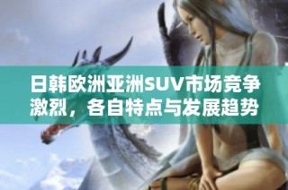 日韩欧洲亚洲SUV市场竞争激烈，各自特点与发展趋势分析