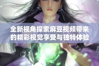 全新视角探索麻豆视频带来的精彩视觉享受与独特体验