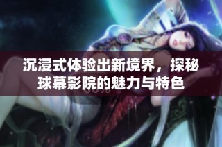 沉浸式体验出新境界，探秘球幕影院的魅力与特色