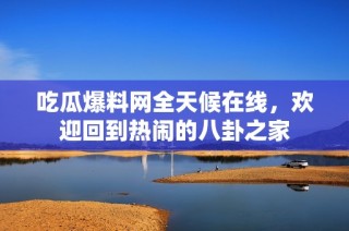 吃瓜爆料网全天候在线，欢迎回到热闹的八卦之家