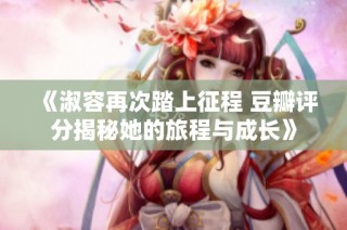 《淑容再次踏上征程 豆瓣评分揭秘她的旅程与成长》
