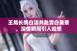 王局长携白洁共赴雪白美景，深情瞬间引人遐想