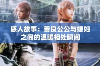感人故事：善良公公与媳妇之间的温暖相处瞬间