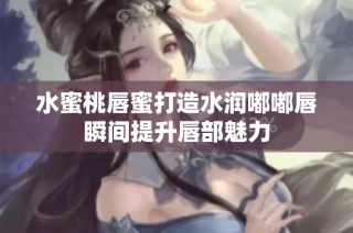 水蜜桃唇蜜打造水润嘟嘟唇瞬间提升唇部魅力
