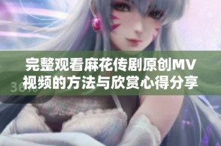 完整观看麻花传剧原创MV视频的方法与欣赏心得分享