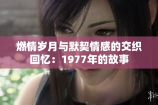 燃情岁月与默契情感的交织回忆：1977年的故事