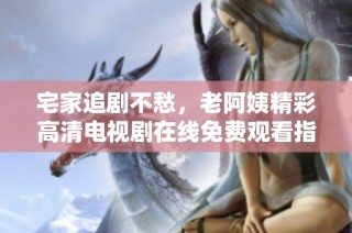 宅家追剧不愁，老阿姨精彩高清电视剧在线免费观看指南