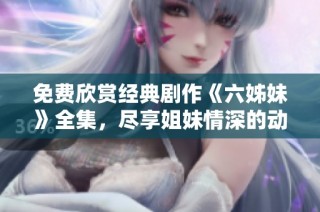 免费欣赏经典剧作《六姊妹》全集，尽享姐妹情深的动人故事