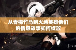 从青梅竹马到火场英雄他们的情感故事如何绽放