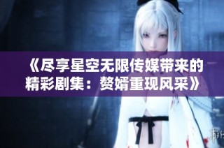 《尽享星空无限传媒带来的精彩剧集：赘婿重现风采》