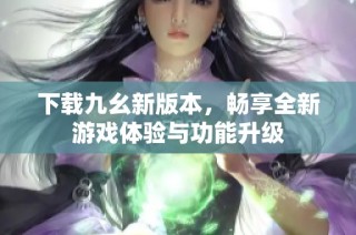 下载九幺新版本，畅享全新游戏体验与功能升级
