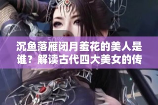 沉鱼落雁闭月羞花的美人是谁？解读古代四大美女的传奇故事