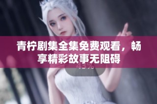 青柠剧集全集免费观看，畅享精彩故事无阻碍
