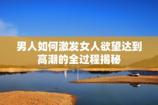 男人如何激发女人欲望达到高潮的全过程揭秘