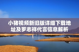 小猪视频新旧版详细下载地址及罗志祥代言信息解析